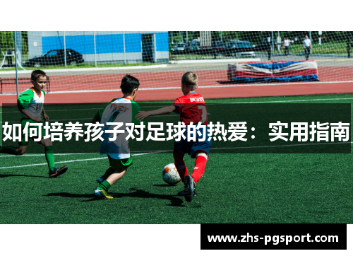 如何培养孩子对足球的热爱:实用指南 如何培养孩子对足球的热爱:实用指南